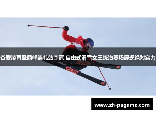 谷爱凌再登巅峰崇礼站夺冠 自由式滑雪女王统治赛场展现绝对实力