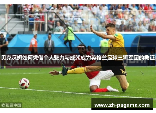 贝克汉姆如何凭借个人魅力与成就成为英格兰足球三狮军团的象征